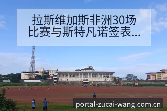 拉斯维加斯非洲30场比赛与斯特凡诺签表路径历史表现深度解 - 足彩